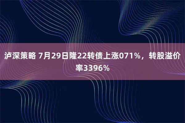 泸深策略 7月29日隆22转债上涨071%，转股溢价率3396%