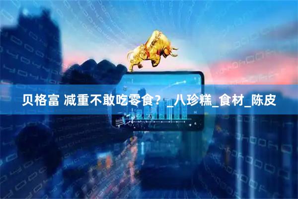 贝格富 减重不敢吃零食？_八珍糕_食材_陈皮