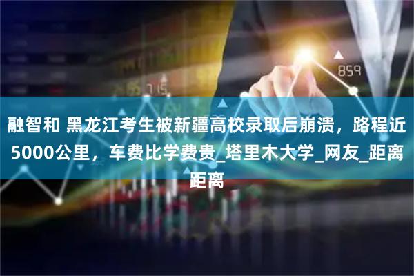 融智和 黑龙江考生被新疆高校录取后崩溃，路程近5000公里，车费比学费贵_塔里木大学_网友_距离