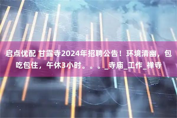 启点优配 甘露寺2024年招聘公告！环境清幽，包吃包住，午休3小时。。。_寺庙_工作_禅寺