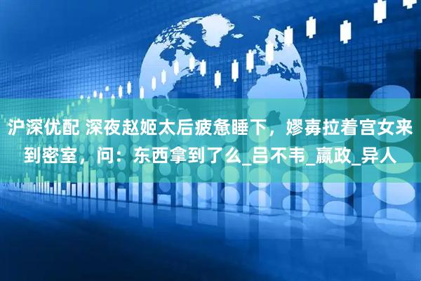 沪深优配 深夜赵姬太后疲惫睡下，嫪毐拉着宫女来到密室，问：东西拿到了么_吕不韦_嬴政_异人