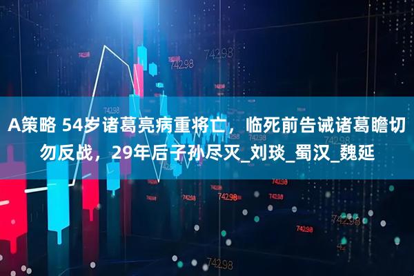 A策略 54岁诸葛亮病重将亡，临死前告诫诸葛瞻切勿反战，29年后子孙尽灭_刘琰_蜀汉_魏延